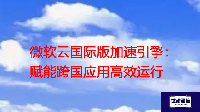 微软云国际版加速引擎：赋能跨国应用高效运行？？？解决方案//世耕通信全球办公专网