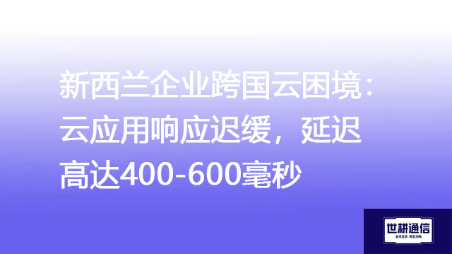新西兰企业跨国云困境：云应用响应迟缓，延迟高达400-600毫秒​？？？解决方案//世耕通信全球办公专网