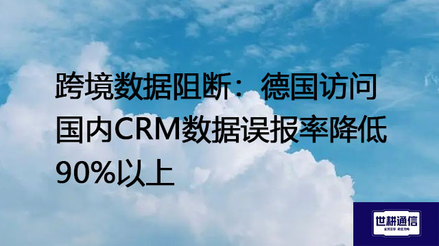 跨境数据阻断：德国访问国内CRM数据误报率降低90%以上？？？解决方案//世耕通信全球办公专网 