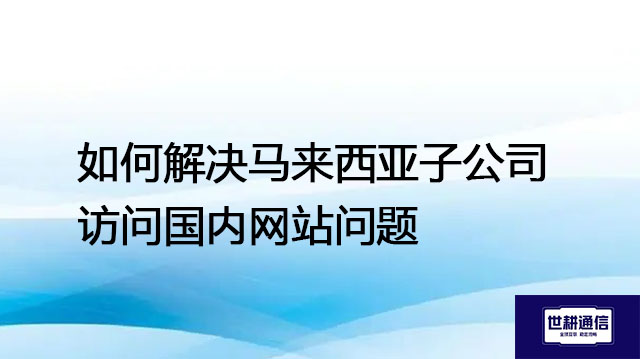 如何解决马来西亚子公司访问国内网站问题？？？解决方案//世耕通信全球办公专网 