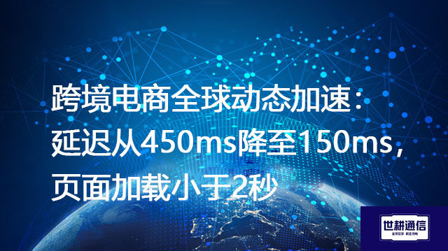跨境电商全球动态加速：延迟从450ms降至150ms，页面加载小于2秒？？？解决方案//世耕通信全球办公专网