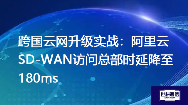 跨国云网升级实战：阿里云SD-WAN访问总部时延降至180ms？？？解决方案//世耕通信全球办公专网