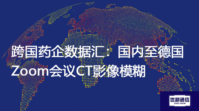 跨国药企数据汇：国内至德国Zoom会议CT影像模糊？？？解决方案//世耕通信全球办公专网