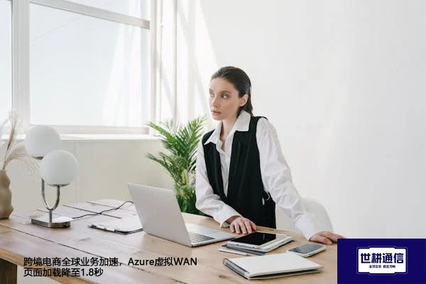 跨境电商全球业务加速,Azure虚拟WAN页面加载降至1.8秒???解决方案//世耕通信全球办公专网