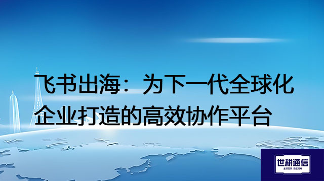 飞书出海：为下一代全球化企业打造的高效协作平台​？？？解决方案//世耕通信全球办公专网