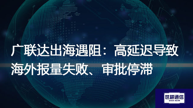 广联达出海遇阻：高延迟导致海外报量失败、审批停滞​？？？解决方案//世耕通信全球办公专网