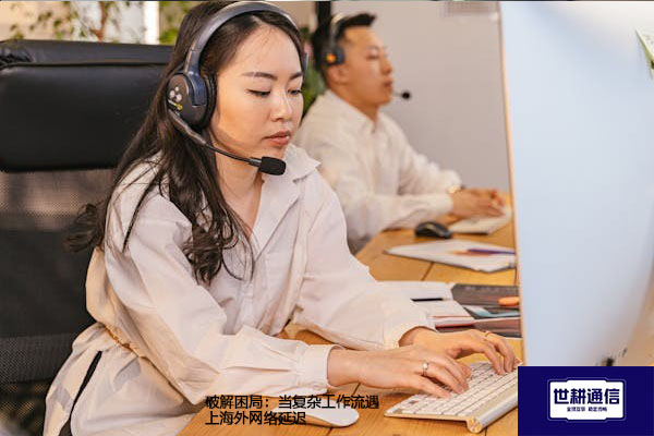 ​破解困局：当复杂工作流遇上海外网络延迟？？？解决方案//世耕通信全球办公专网