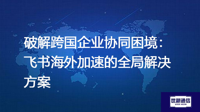 ​破解跨国企业协同困境：飞书海外加速的全局？？？解决方案//世耕通信全球办公专网