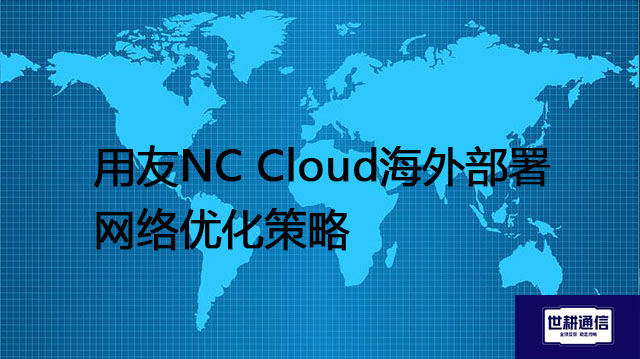 用友NC Cloud海外部署网络优化策略？？？解决方案//世耕通信全球办公专网
